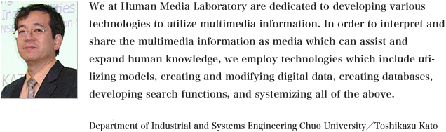 We (Human Media Laboratory) are dedicated to develop technologies to utilize, create and modify, find, and systemize multimedia information, in order to interpret and share the multimedia information as media forms which expand and actively support human knowledge and humans can easily understand. We will do this with attention to various contexts and backgrounds.